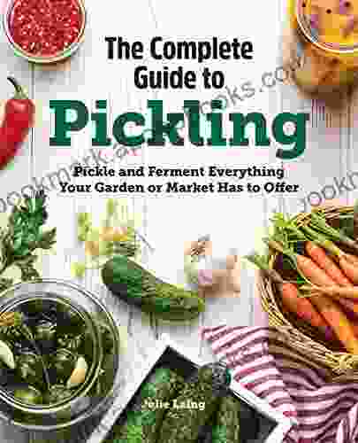 The Complete Guide To Pickling: Pickle And Ferment Everything Your Garden Or Market Has To Offer