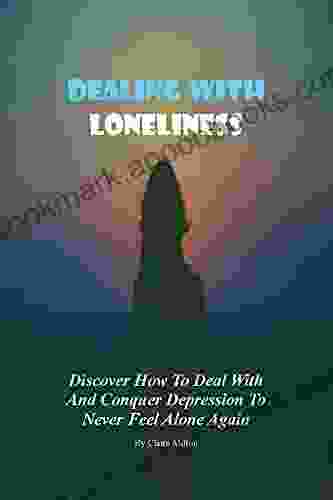 HOW TO DEAL WITH LONELINESS: A Simple And Practical Guide In Dealing With Loneliness An Open Invitation To Life Love And True Companionship